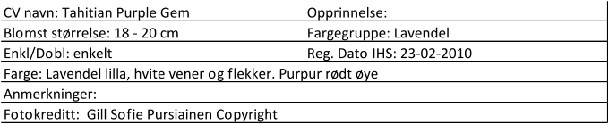CV navn: Tahitian Purple Gem Opprinnelse:  Blomst størrelse: 18 - 20 cm Fargegruppe: Lavendel Enkl/Dobl: enkelt Reg. Dato IHS: 23-02-2010 Farge: Lavendel lilla, hvite vener og flekker. Purpur rødt øye Anmerkninger:  Fotokreditt:  Gill Sofie Pursiainen Copyright